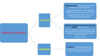 CHEMICAL CONTROL:
ADULTICIDE
Pyrethrum spray:It may be used in indoor
situations as space spray at a
concentration of 0.1% - 0.2% @ 30-60
ml/1000 cu. ft.the ratio of one part of 2%
pyrethrum extract with 19 parts of
kerosene (volume/volume).
Malathion fogging or Ultra Low Volume (ULV)
spray:by using 95% or pure
technical malathion.(insecticide is broken down
into small droplets of 40-80 microns that remain
suspended in air for an appreciable time and
driven under the
influence of wind.
LARVICIDE
Temephos :The recommended dose
for application of Temephos (50 EC)
is 1ppm (1 mg per litre of water).
 
