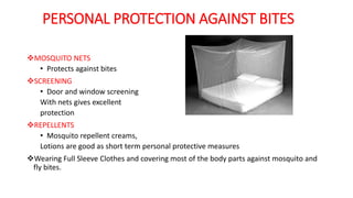 PERSONAL PROTECTION AGAINST BITES
MOSQUITO NETS
• Protects against bites
SCREENING
• Door and window screening
With nets gives excellent
protection
REPELLENTS
• Mosquito repellent creams,
Lotions are good as short term personal protective measures
Wearing Full Sleeve Clothes and covering most of the body parts against mosquito and
fly bites.
 