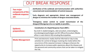 OUT BREAK RESPONSE
Epidemic
preparedness:
Verification of the outbreak and Communication with authorities
concerned and recommendation of control measures
Early diagnosis and appropriate clinical case management of
dengue to minimize the number of dengue-associated deaths.
Emergency vector control to curtail transmission of the
dengue/chikungunya virus as rapidly as possible.;
Constitution of a Rapid Response Team (RRT) :
Dy.cmoh-II, Epidemiologists, vbd consultant, entomologists,
microbiologists/pathologist and IEC Officer/Consultant /Media
officer in each district HQ including Municipalities.
Media Management
Print and electronic media shall be informed on day to day
activities for control of dengue involving the media before the
occurrence of the seasonal increase in dengue enhances the
opportunity to increase public awareness about the disease and
the personal and community actions that can be taken to mitigate
the risk..
Two major
components of the
outbreak response
are:
 