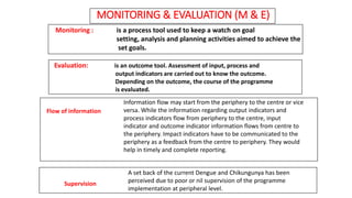MONITORING & EVALUATION (M & E)
Flow of information
Supervision
Monitoring : is a process tool used to keep a watch on goal
setting, analysis and planning activities aimed to achieve the
set goals.
Evaluation: is an outcome tool. Assessment of input, process and
output indicators are carried out to know the outcome.
Depending on the outcome, the course of the programme
is evaluated.
Information flow may start from the periphery to the centre or vice
versa. While the information regarding output indicators and
process indicators flow from periphery to the centre, input
indicator and outcome indicator information flows from centre to
the periphery. Impact indicators have to be communicated to the
periphery as a feedback from the centre to periphery. They would
help in timely and complete reporting.
A set back of the current Dengue and Chikungunya has been
perceived due to poor or nil supervision of the programme
implementation at peripheral level.
 
