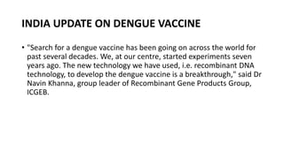 INDIA UPDATE ON DENGUE VACCINE
• "Search for a dengue vaccine has been going on across the world for
past several decades. We, at our centre, started experiments seven
years ago. The new technology we have used, i.e. recombinant DNA
technology, to develop the dengue vaccine is a breakthrough," said Dr
Navin Khanna, group leader of Recombinant Gene Products Group,
ICGEB.
 
