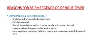 REASONS FOR RE EMERGENCE OF DENGUE FEVER
• Demographic & Societal Changes –
• Unplanned & uncontrolled urbanization
• Population growth
• Restraints on civic amenities – water supply, solid waste disposal
• Increase in breeding potential of vector species
• Improved communication facilities- rapid transporatation – establish in rural
area
 