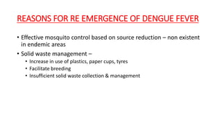 REASONS FOR RE EMERGENCE OF DENGUE FEVER
• Effective mosquito control based on source reduction – non existent
in endemic areas
• Solid waste management –
• Increase in use of plastics, paper cups, tyres
• Facilitate breeding
• Insufficient solid waste collection & management
 