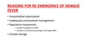 REASONS FOR RE EMERGENCE OF DENGUE
FEVER
• Uncontrolled urbanization
• Inadequate environment management
• Population movements
• Growth in global air traffic
• Increase in maritime passenger and cargo traffic
• Climate change
 