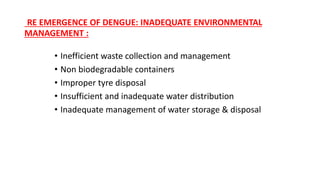RE EMERGENCE OF DENGUE: INADEQUATE ENVIRONMENTAL
MANAGEMENT :
• Inefficient waste collection and management
• Non biodegradable containers
• Improper tyre disposal
• Insufficient and inadequate water distribution
• Inadequate management of water storage & disposal
 