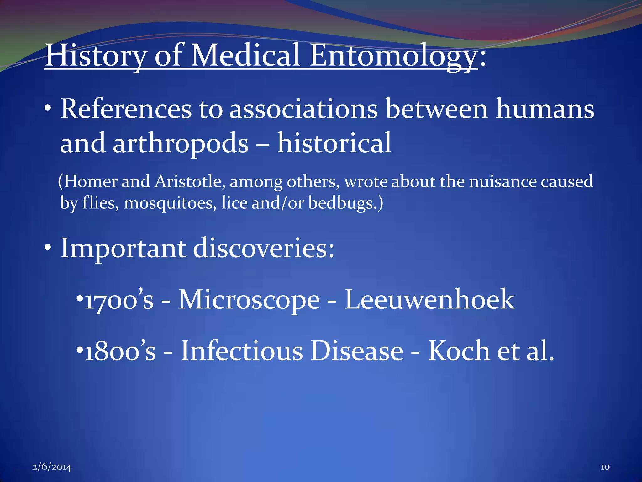 History of Medical Entomology:
• References to associations between humans
and arthropods – historical
(Homer and Aristotle, among others, wrote about the nuisance caused
by flies, mosquitoes, lice and/or bedbugs.)

• Important discoveries:

•1700’s - Microscope - Leeuwenhoek
•1800’s - Infectious Disease - Koch et al.

2/6/2014

10

 