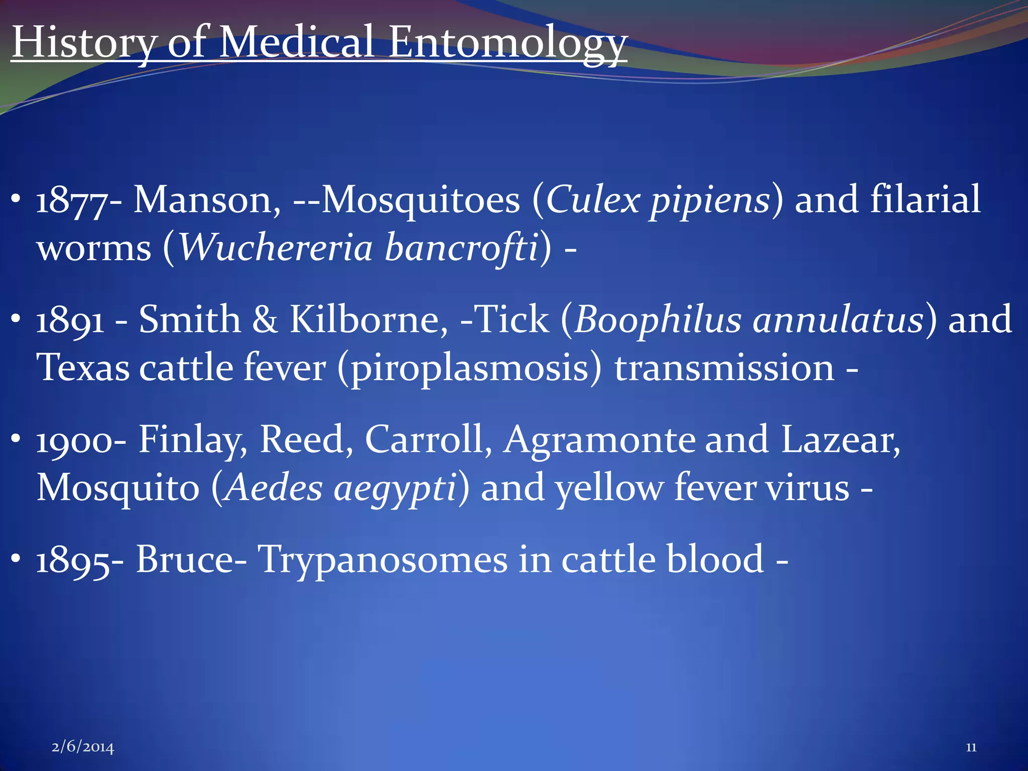 History of Medical Entomology
• 1877- Manson, --Mosquitoes (Culex pipiens) and filarial
worms (Wuchereria bancrofti) • 1891 - Smith & Kilborne, -Tick (Boophilus annulatus) and
Texas cattle fever (piroplasmosis) transmission • 1900- Finlay, Reed, Carroll, Agramonte and Lazear,
Mosquito (Aedes aegypti) and yellow fever virus • 1895- Bruce- Trypanosomes in cattle blood -

2/6/2014

11

 