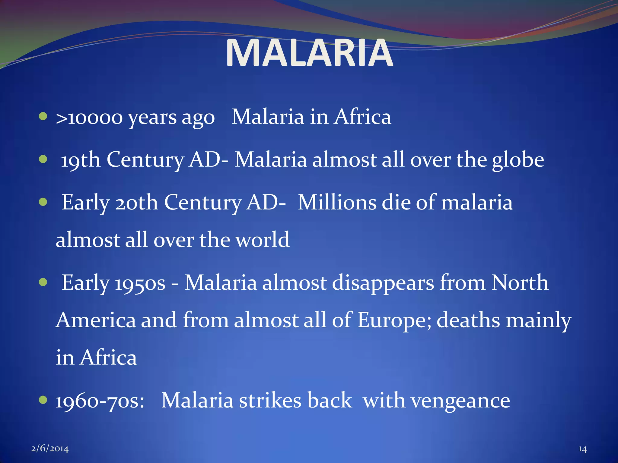 MALARIA
 >10000 years ago Malaria in Africa
 19th Century AD- Malaria almost all over the globe
 Early 20th Century AD- Millions die of malaria

almost all over the world
 Early 1950s - Malaria almost disappears from North

America and from almost all of Europe; deaths mainly
in Africa
 1960-70s: Malaria strikes back with vengeance
2/6/2014

14

 