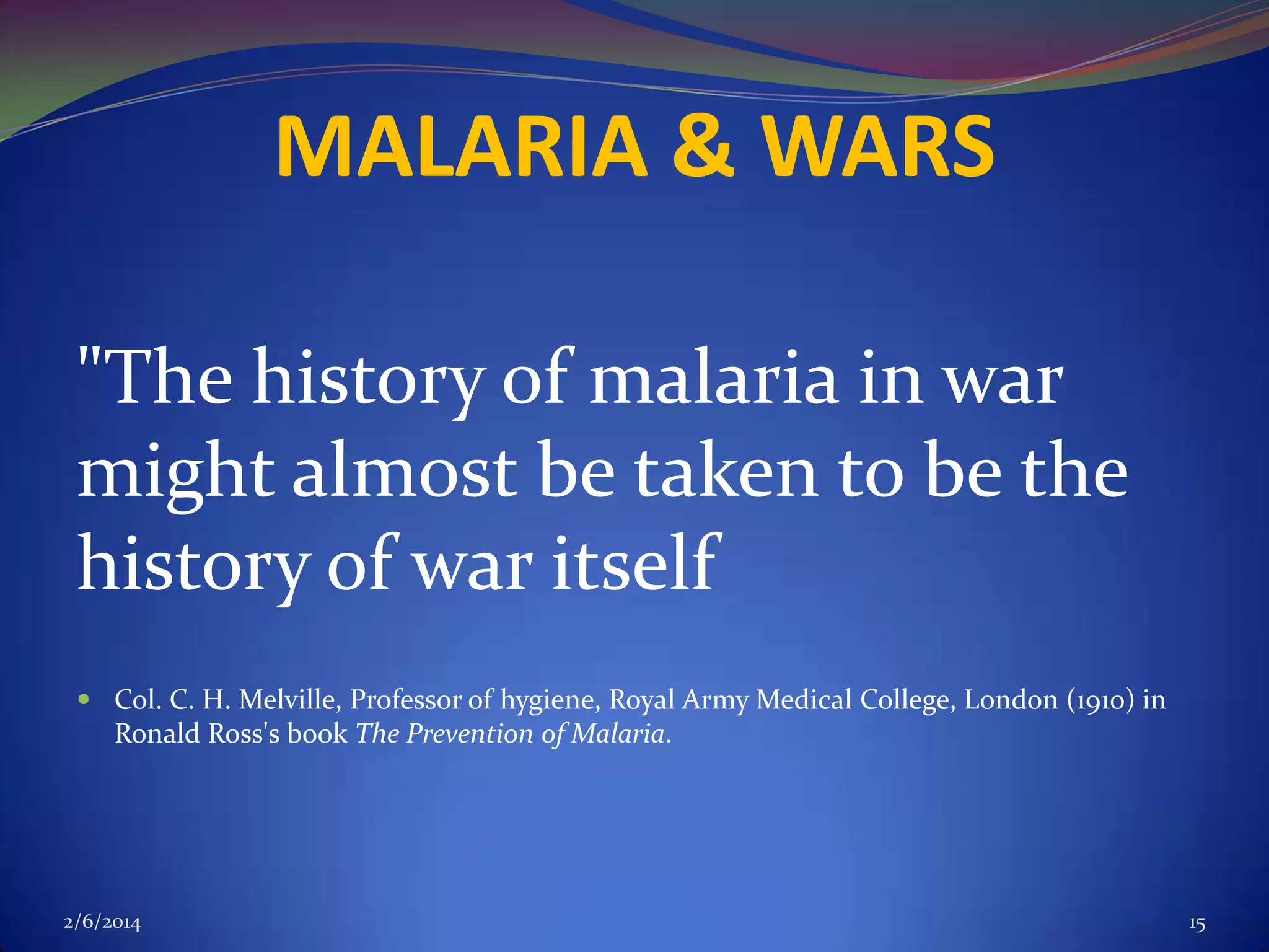MALARIA & WARS
"The history of malaria in war
might almost be taken to be the
history of war itself
 Col. C. H. Melville, Professor of hygiene, Royal Army Medical College, London (1910) in
Ronald Ross's book The Prevention of Malaria.

2/6/2014

15

 
