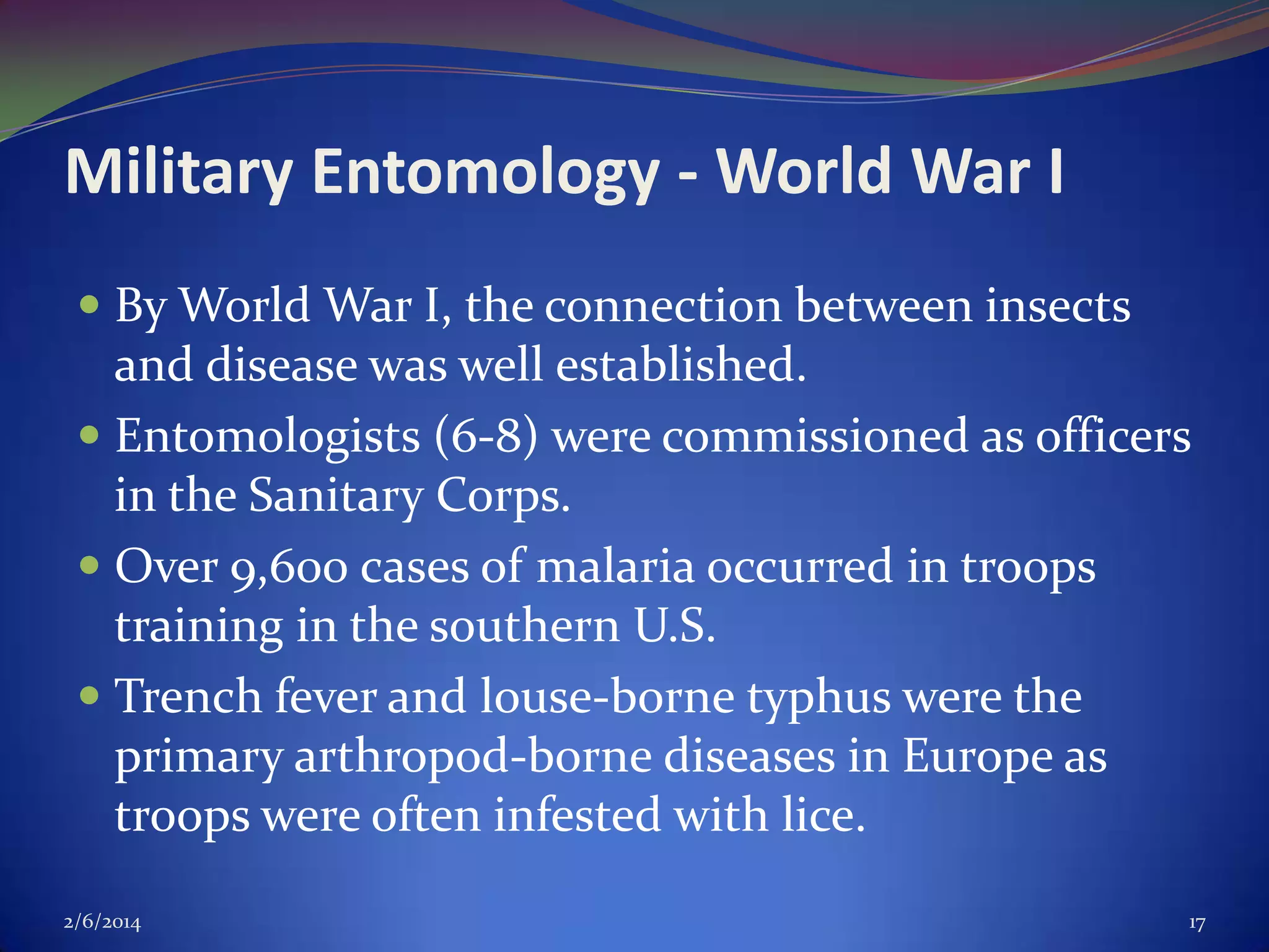 Military Entomology - World War I
 By World War I, the connection between insects
and disease was well established.
 Entomologists (6-8) were commissioned as officers
in the Sanitary Corps.

 Over 9,600 cases of malaria occurred in troops
training in the southern U.S.
 Trench fever and louse-borne typhus were the

primary arthropod-borne diseases in Europe as
troops were often infested with lice.
2/6/2014

17

 