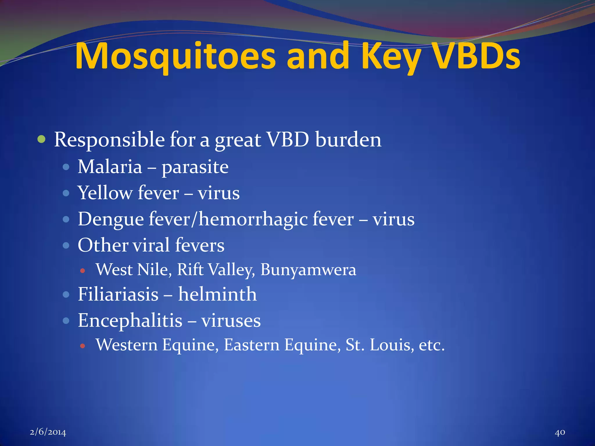 Mosquitoes and Key VBDs
 Responsible for a great VBD burden
 Malaria – parasite
 Yellow fever – virus
 Dengue fever/hemorrhagic fever – virus
 Other viral fevers


West Nile, Rift Valley, Bunyamwera

 Filiariasis – helminth
 Encephalitis – viruses
 Western Equine, Eastern Equine, St. Louis, etc.

2/6/2014

40

 