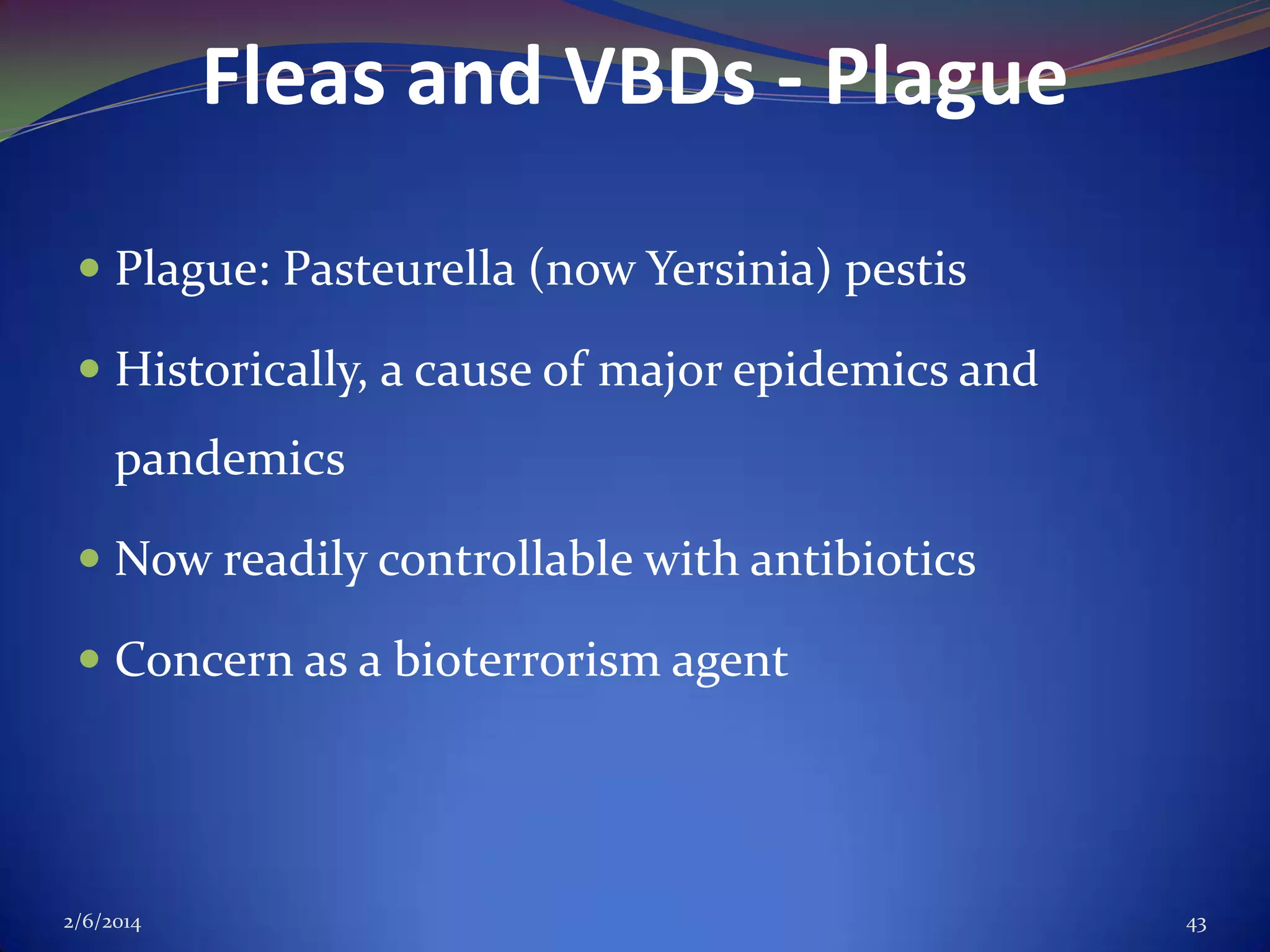 Fleas and VBDs - Plague
 Plague: Pasteurella (now Yersinia) pestis

 Historically, a cause of major epidemics and

pandemics
 Now readily controllable with antibiotics
 Concern as a bioterrorism agent

2/6/2014

43

 