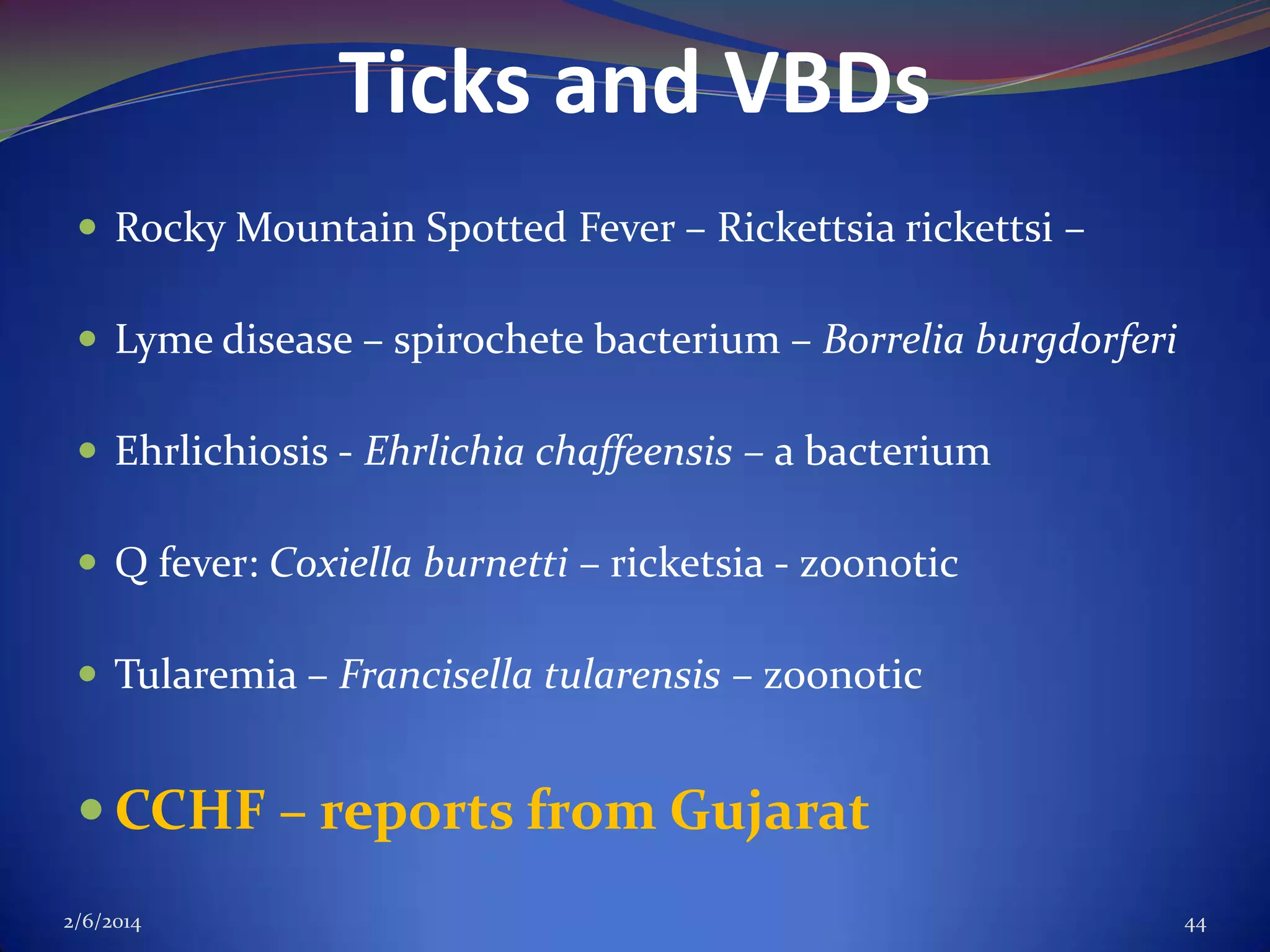 Ticks and VBDs
 Rocky Mountain Spotted Fever – Rickettsia rickettsi –
 Lyme disease – spirochete bacterium – Borrelia burgdorferi
 Ehrlichiosis - Ehrlichia chaffeensis – a bacterium
 Q fever: Coxiella burnetti – ricketsia - zoonotic
 Tularemia – Francisella tularensis – zoonotic

 CCHF – reports from Gujarat
2/6/2014

44

 