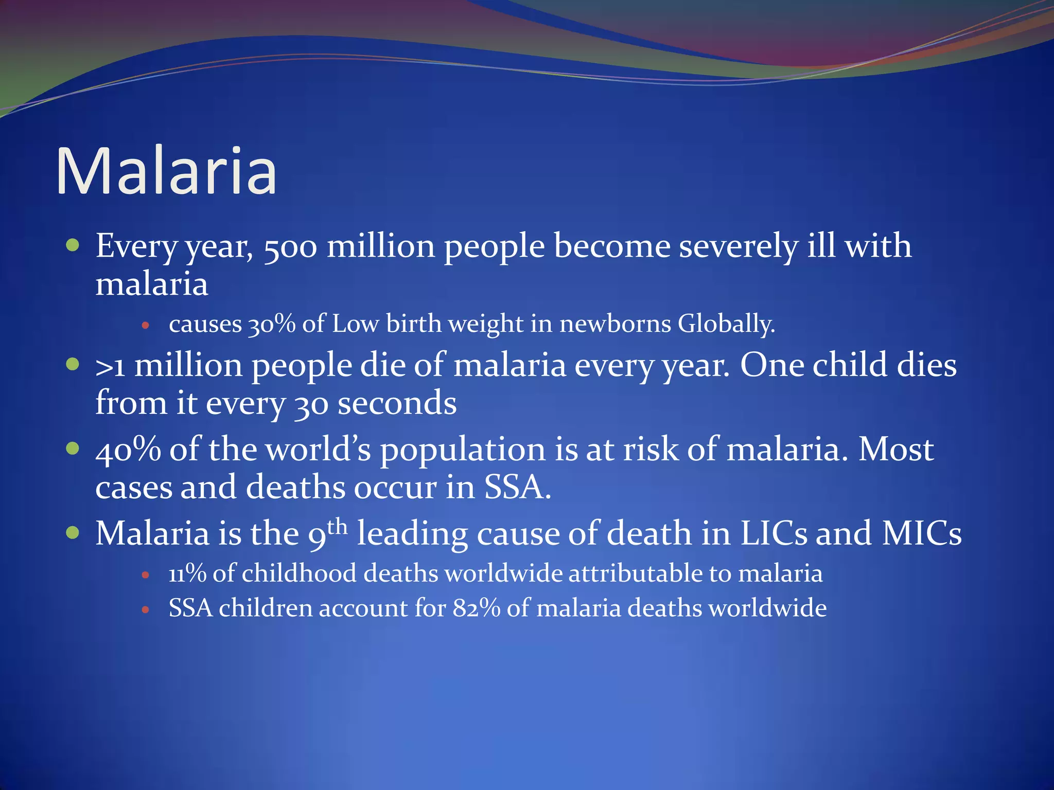 Malaria
 Every year, 500 million people become severely ill with

malaria


causes 30% of Low birth weight in newborns Globally.

 >1 million people die of malaria every year. One child dies

from it every 30 seconds
 40% of the world’s population is at risk of malaria. Most
cases and deaths occur in SSA.
 Malaria is the 9th leading cause of death in LICs and MICs



11% of childhood deaths worldwide attributable to malaria
SSA children account for 82% of malaria deaths worldwide

 
