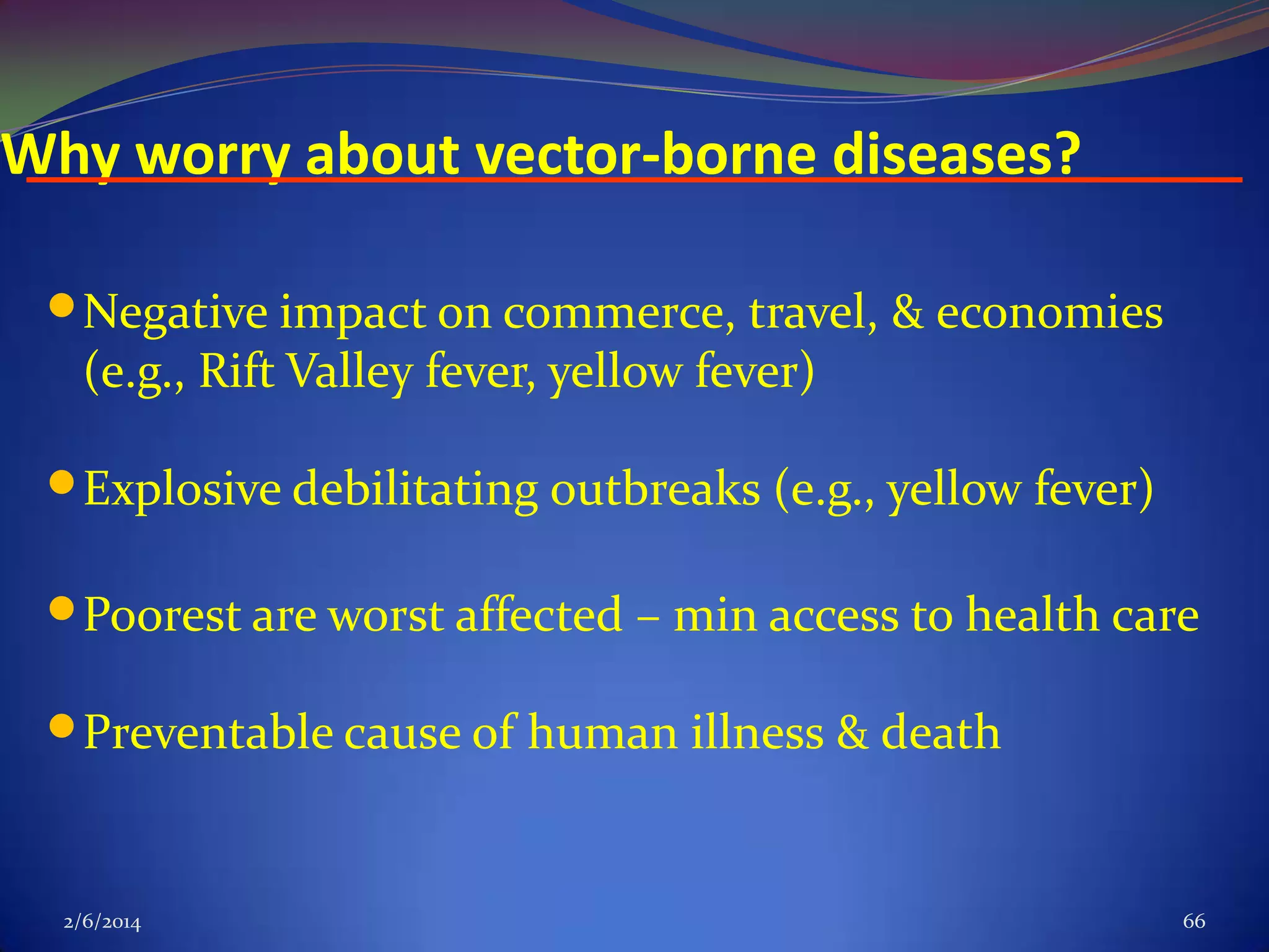 Why worry about vector-borne diseases?
 Negative impact on commerce, travel, & economies
(e.g., Rift Valley fever, yellow fever)

 Explosive debilitating outbreaks (e.g., yellow fever)
 Poorest are worst affected – min access to health care
 Preventable cause of human illness & death
2/6/2014

66

 