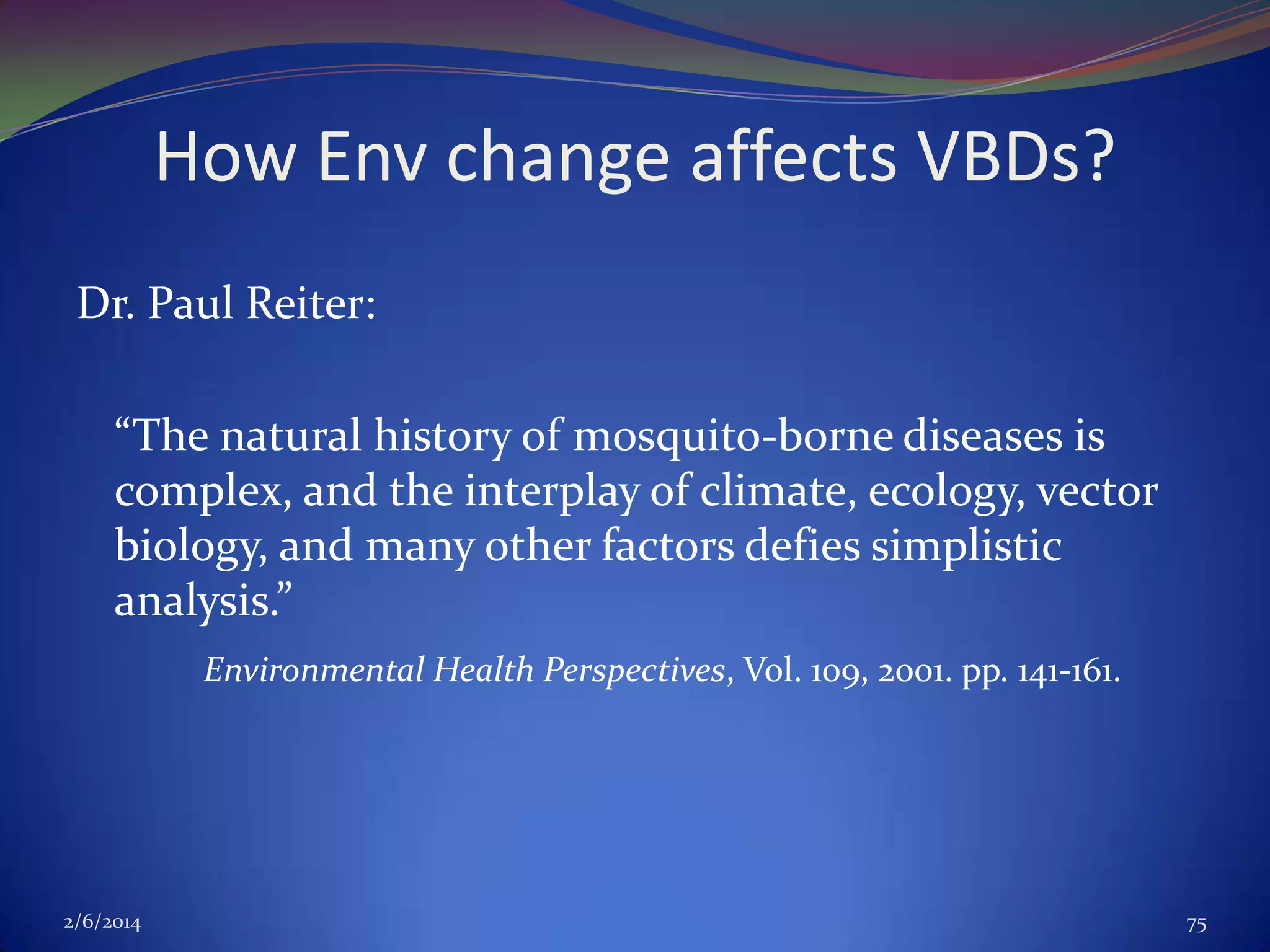 How Env change affects VBDs?
Dr. Paul Reiter:
“The natural history of mosquito-borne diseases is
complex, and the interplay of climate, ecology, vector
biology, and many other factors defies simplistic
analysis.”
Environmental Health Perspectives, Vol. 109, 2001. pp. 141-161.

2/6/2014

75

 