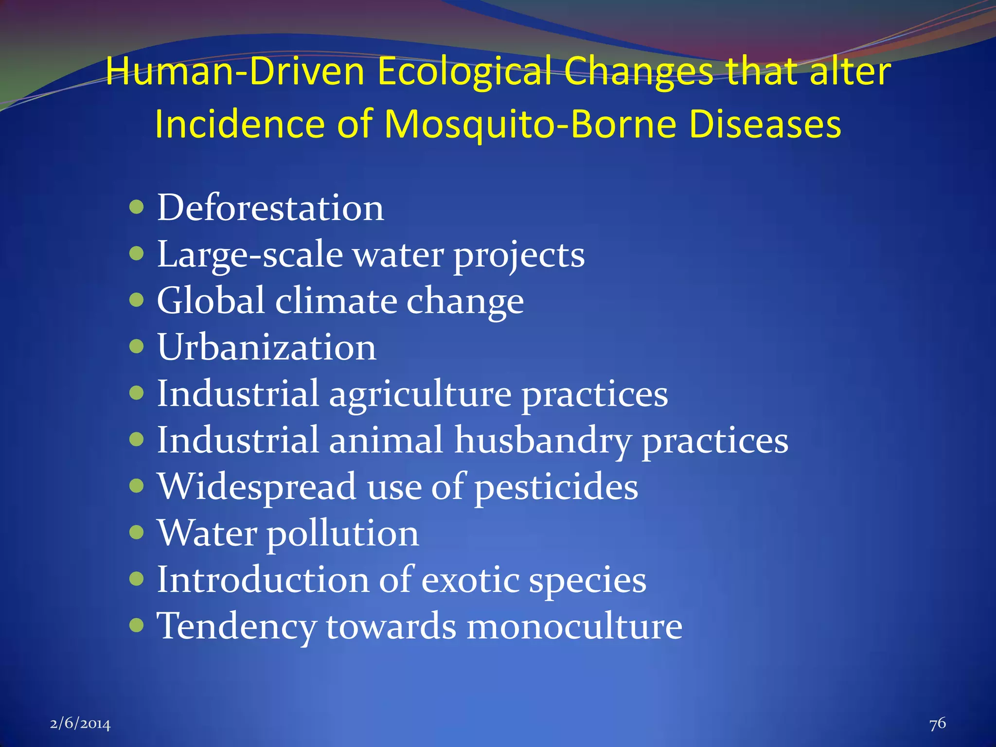 Human-Driven Ecological Changes that alter
Incidence of Mosquito-Borne Diseases
 Deforestation
 Large-scale water projects
 Global climate change
 Urbanization
 Industrial agriculture practices
 Industrial animal husbandry practices
 Widespread use of pesticides
 Water pollution
 Introduction of exotic species
 Tendency towards monoculture
2/6/2014

76

 