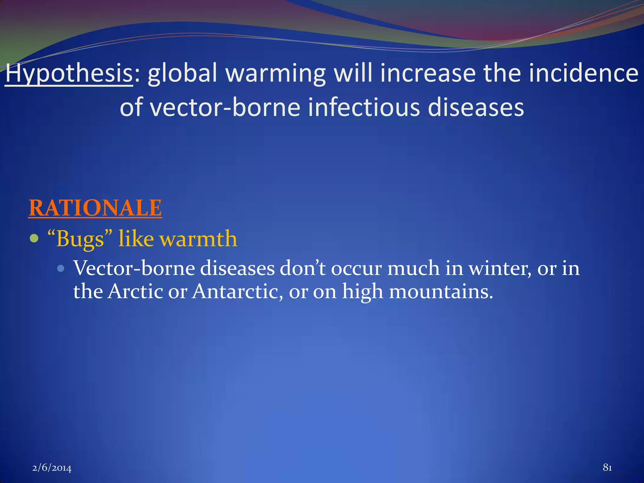Hypothesis: global warming will increase the incidence
of vector-borne infectious diseases

RATIONALE
 “Bugs” like warmth
 Vector-borne diseases don’t occur much in winter, or in

the Arctic or Antarctic, or on high mountains.

2/6/2014

81

 