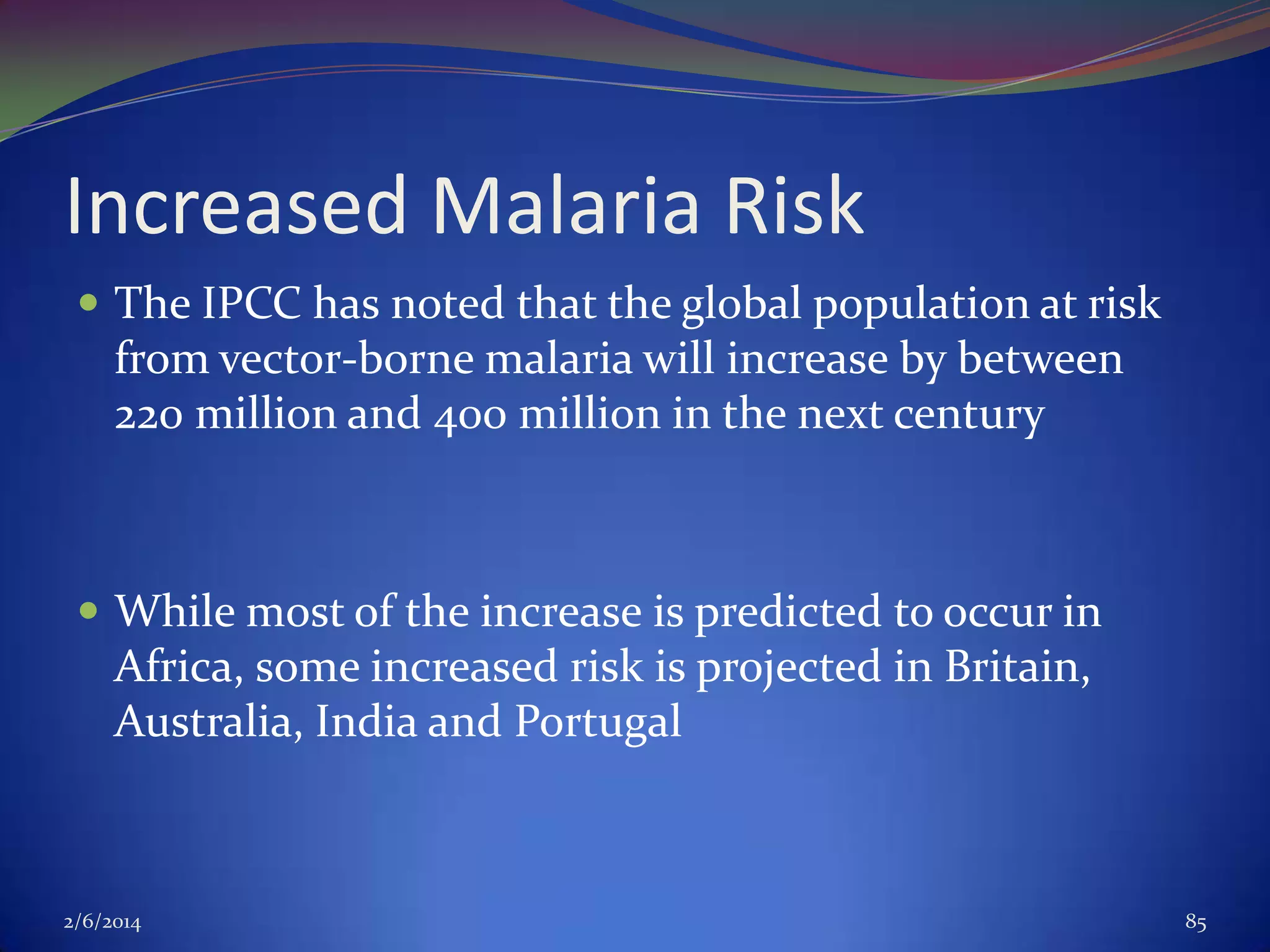 Increased Malaria Risk
 The IPCC has noted that the global population at risk

from vector-borne malaria will increase by between
220 million and 400 million in the next century

 While most of the increase is predicted to occur in

Africa, some increased risk is projected in Britain,
Australia, India and Portugal

2/6/2014

85

 