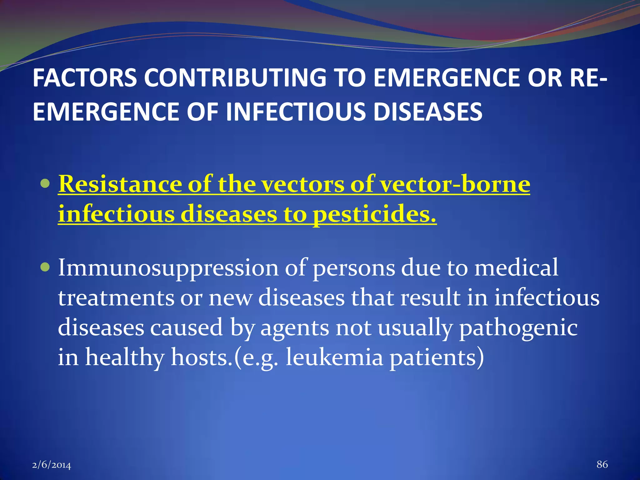FACTORS CONTRIBUTING TO EMERGENCE OR REEMERGENCE OF INFECTIOUS DISEASES
 Resistance of the vectors of vector-borne
infectious diseases to pesticides.
 Immunosuppression of persons due to medical
treatments or new diseases that result in infectious
diseases caused by agents not usually pathogenic
in healthy hosts.(e.g. leukemia patients)

2/6/2014

86

 