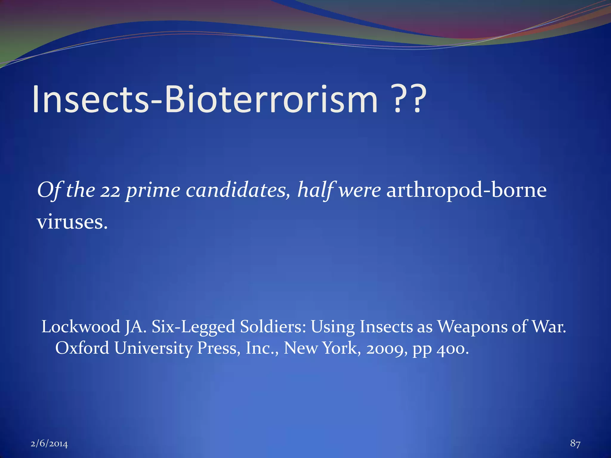 Insects-Bioterrorism ??
Of the 22 prime candidates, half were arthropod-borne
viruses.

Lockwood JA. Six-Legged Soldiers: Using Insects as Weapons of War.
Oxford University Press, Inc., New York, 2009, pp 400.

2/6/2014

87

 
