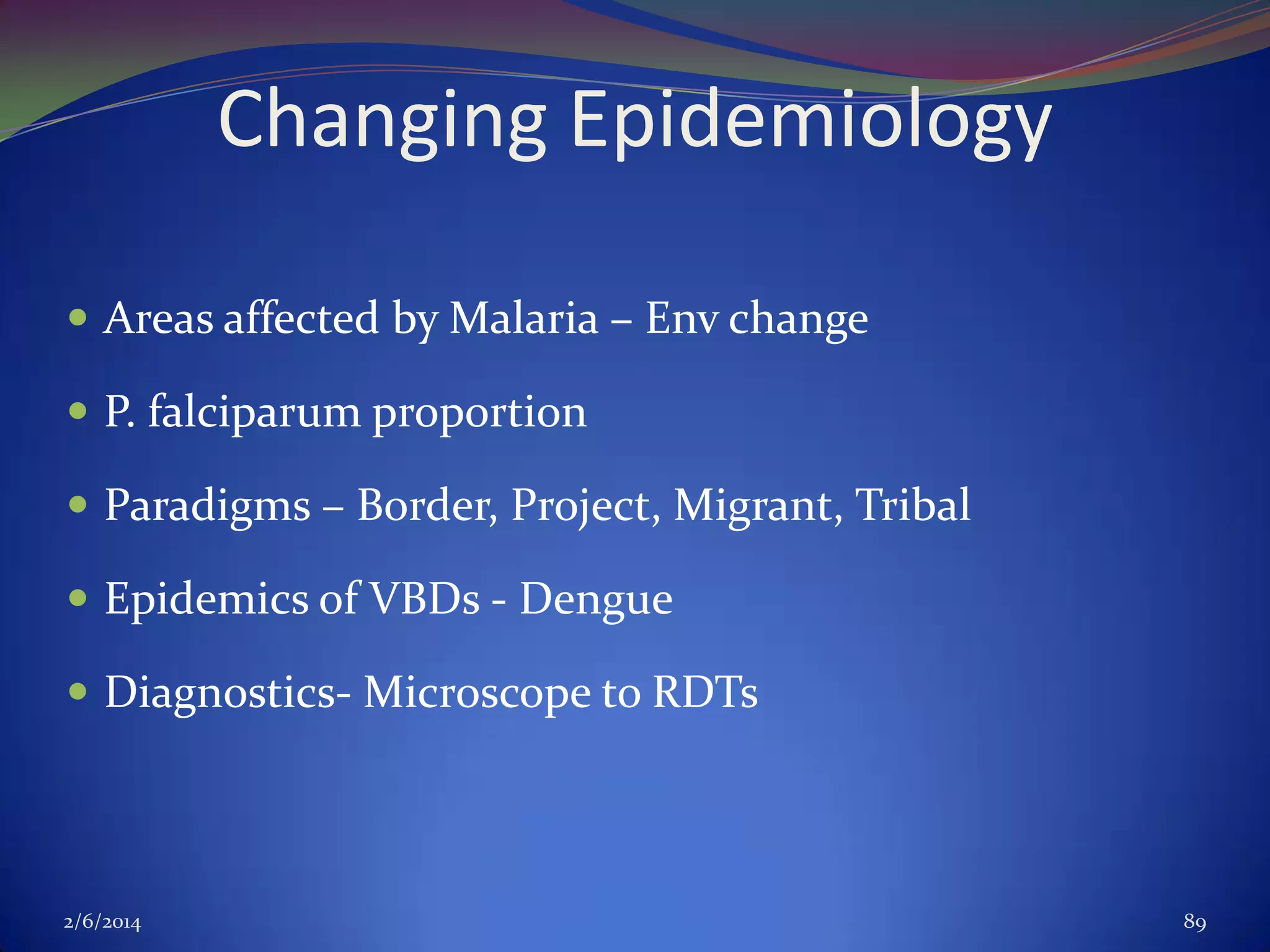 Changing Epidemiology
 Areas affected by Malaria – Env change
 P. falciparum proportion
 Paradigms – Border, Project, Migrant, Tribal
 Epidemics of VBDs - Dengue
 Diagnostics- Microscope to RDTs

2/6/2014

89

 