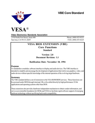 VESA®
Video Electronics Standards Association
2150NorthFirst Street, Suite 440 Phone: (408) 435-0333
San Jose, CA 95131-2029 FAX: (408) 435-8225
VESA BIOS EXTENSION (VBE)
Core Functions
Standard
Version: 2.0
Document Revision: 1.1
Ratification Date: November 18, 1994
Purpose
Tostandardizeamodular,softwareinterfacetodisplayandaudiodevices. TheVBEinterfaceis
intendedtosimplifyandencouragethedevelopmentofapplicationsthatwishtousegraphics, video, and
audiodeviceswithoutspecificknowledgeoftheinternaloperationoftheevolvingtargethardware.
Summary
TheVBEstandarddefines aset ofextensions totheVGAROMBIOSservices. These functions can
beaccessedunderDOSthroughinterrupt 10h, orbecalleddirectlybyhighperformance32-bit
applicationsandoperatingsystems otherthanDOS.
Theseextensionsalsoprovideahardware-independentmechanismtoobtainvendorinformation, and
serveasanextensiblefoundationforOEMsandVESAtofacilitaterapidsoftwaresupport ofemerging
hardwaretechnologywithoutsacrificingbackwardscompatibility.
VBE Core Standard
 