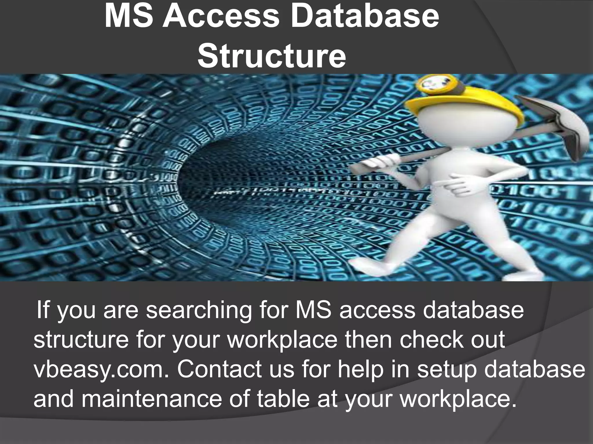 MS Access Database
Structure
If you are searching for MS access database
structure for your workplace then check out
vbeasy.com. Contact us for help in setup database
and maintenance of table at your workplace.
 