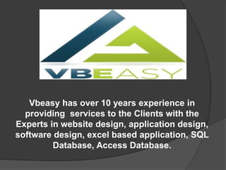 Vbeasy has over 10 years experience in
providing services to the Clients with the
Experts in website design, application design,
software design, excel based application, SQL
Database, Access Database.
 