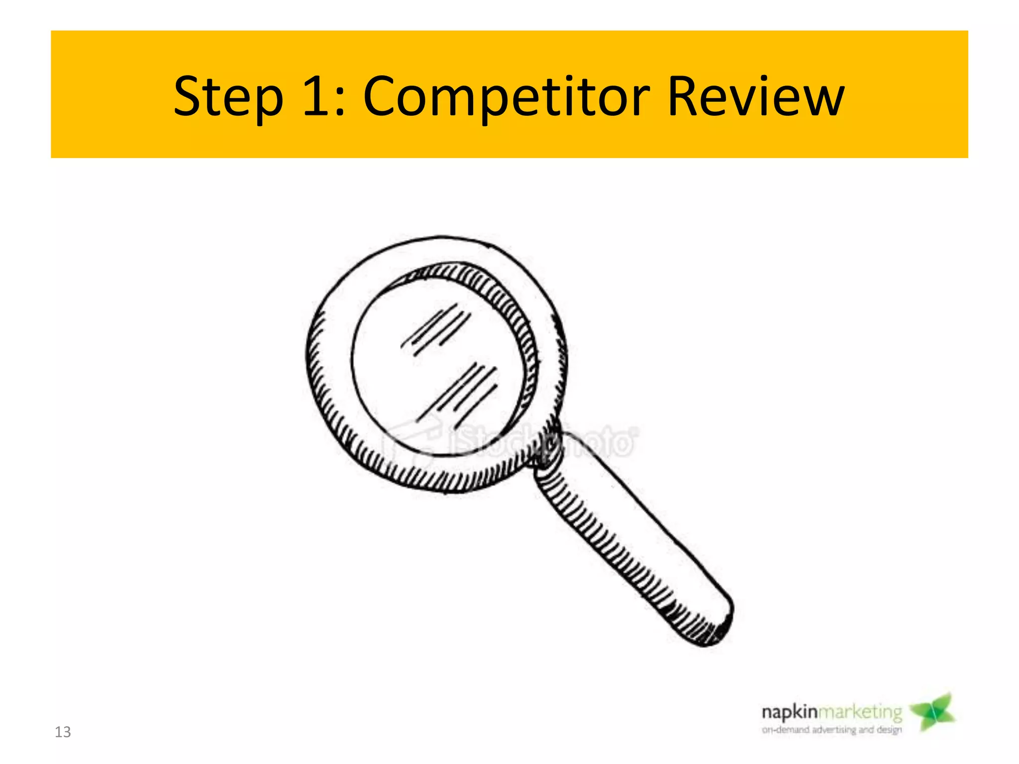 Step 1: Research Competitors
• Objective:
– Determine who’s the best in your category
– Research ideas you can borrow and apply.
• How:
– Google
• Local competitors
• Who comes up on search & Maps
• Who’s well known in your city or across Canada/ US
– Look outside the GTA & your direct competitors
– Don’t think about the budget and the HOW yet
• Tools:
– Browser Bookmarks
– Powerpoint – Make a Competitor “Scrapbook”/ Swipe File
– Snagit
Research
competitors
1
13
 
