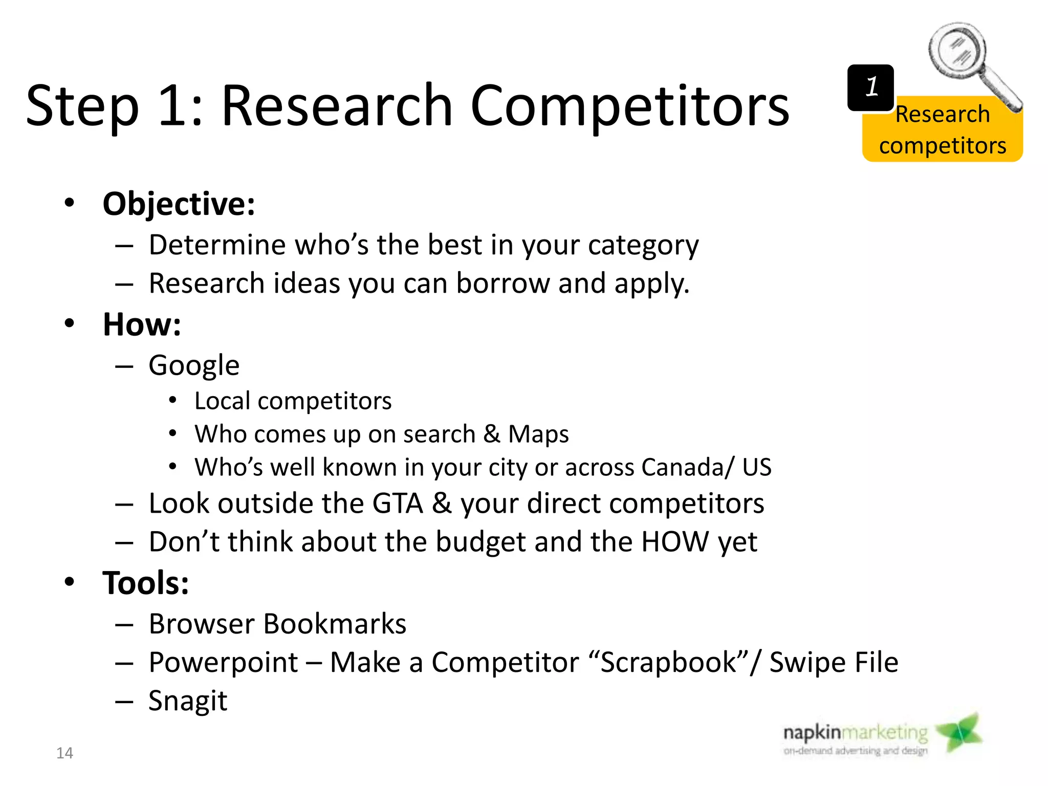 • Questions to ask/ Items to Note
– What content do they have that I don’t have?
– What functionality do they have?
– What design elements do they have that I can apply?
– What marketing strategies/ tactics are they using?
– See what competitors are doing on social media &
blog
– Take a screenshot
– Sign up for competitor enewsletters & social media
channels (follow twitter/ facebook)
Step 1: Research Competitors Research
competitors
14
1
 
