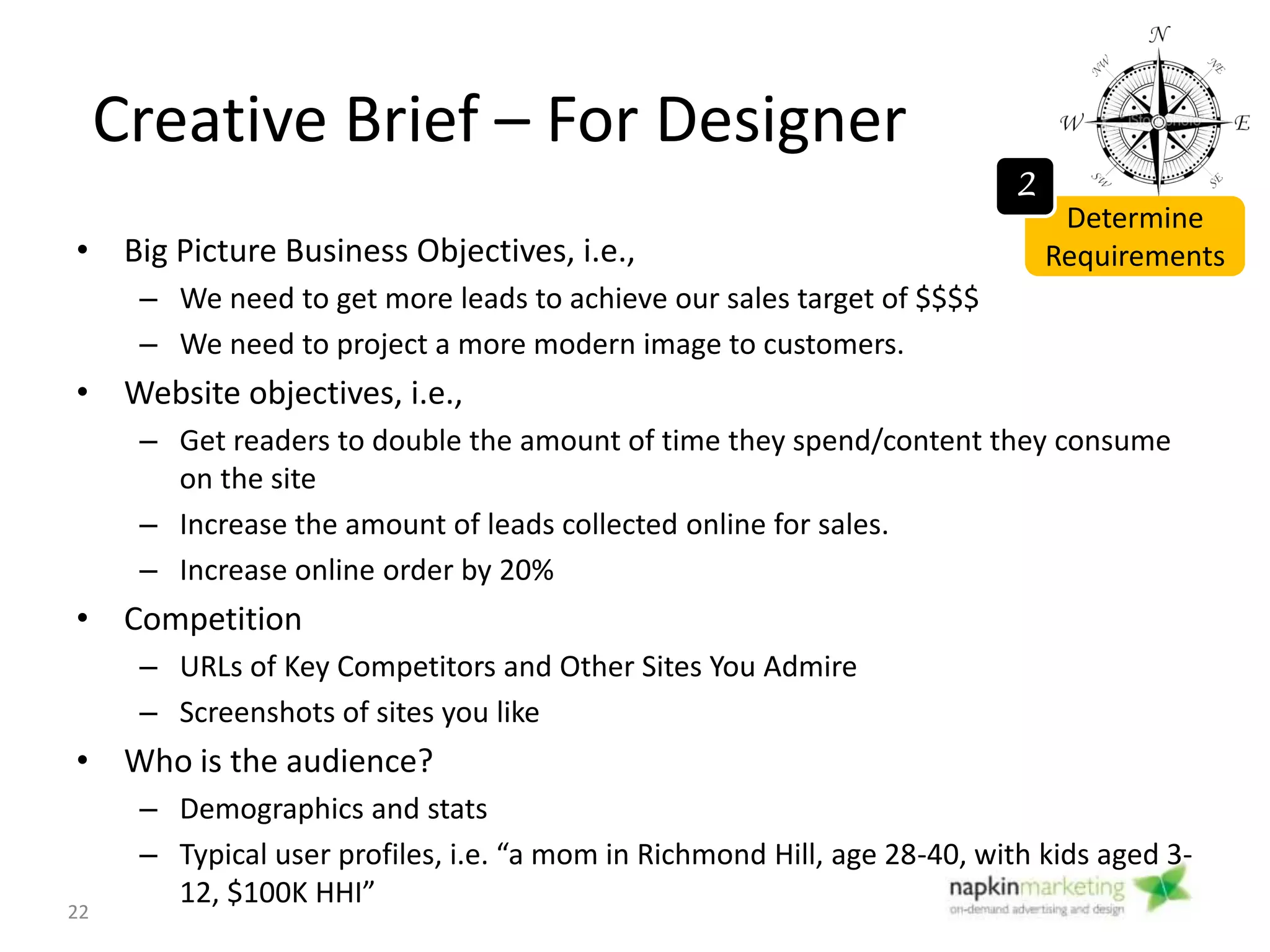 Creative Brief – For Designer
• Unique selling proposition (USP)
– Your USP must say to your audience, “use this website, and you will get this specific benefit.”
– What makes you different and special compared to the competition?
• Brand character
– If your company was a person, who would they be? What would they wear? What would their
“voice” be?
• Friendly? Casual? Conservative? Serious?
• Mandatory items: The New Design MUST/ MUST not have this
– “Request a quote” form on every page
– NO Yellow!
– Must have picture of business owner
• Success Metrics: What measures will help you know the redesign succeeded?
– Number of visitors increase by 30%
– Number of leads filling out contact form increasing
– Time spent on site increasing
– Bounce rates decreasing
– Visitors from organic search increasing.
Determine
Requirements
2
22
 