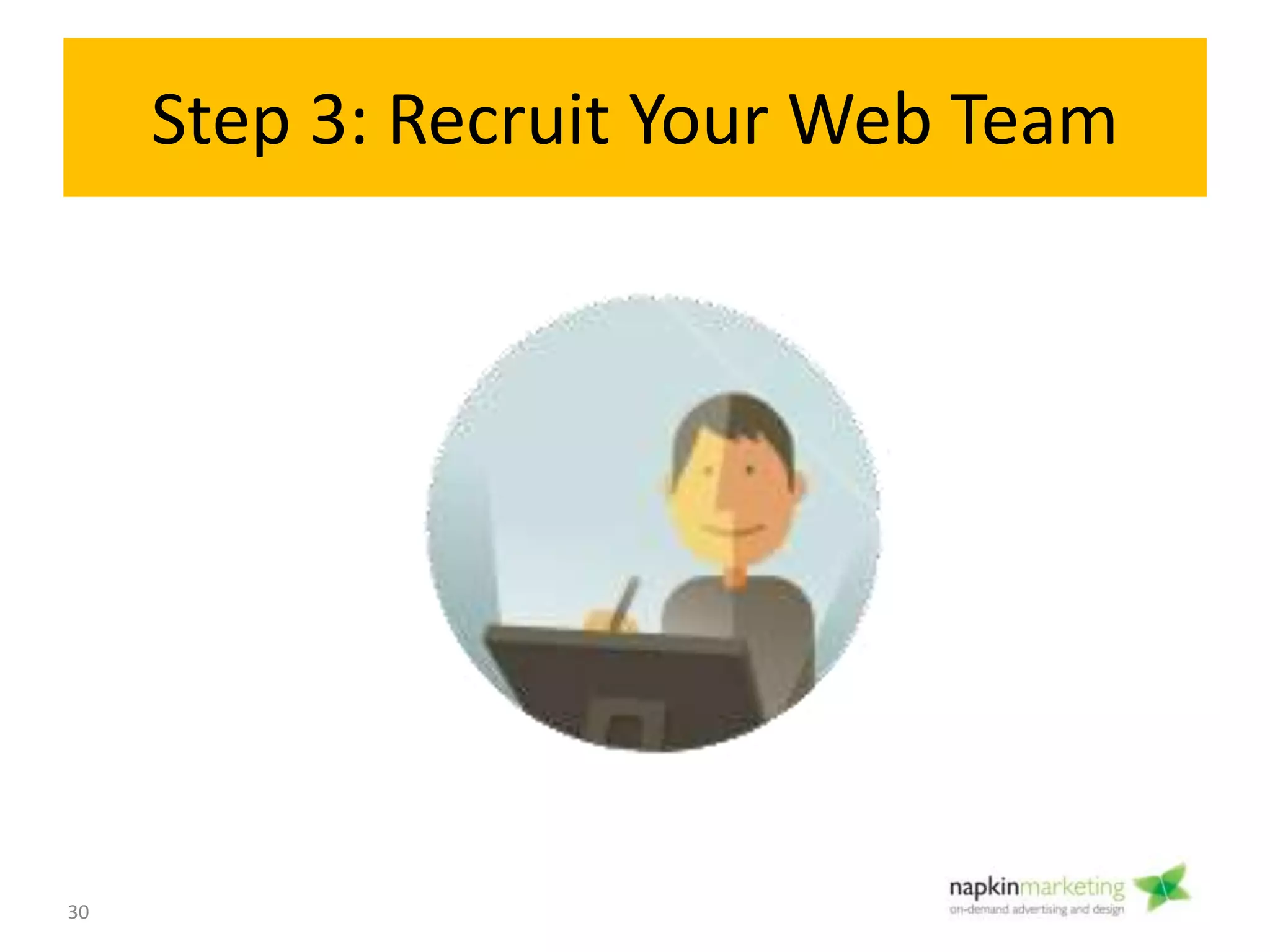 Step 3: Recruit Your Web
Team
Roles on web team:
• 1) Project Management,
• 2) Front End Designer/ Graphic Designer,
• 3) Developer/ Programmer
• 4) Copywriter
• 5) Marketing
Objectives: Find people with the creative, technical communication
skills you need for your project.
Decide:
• Agency versus Freelancer versus Self Serve Template?
• What is Your Budget?
• How much time/ expertise do you have to manage your project?
3
Assemble
Team
30
 