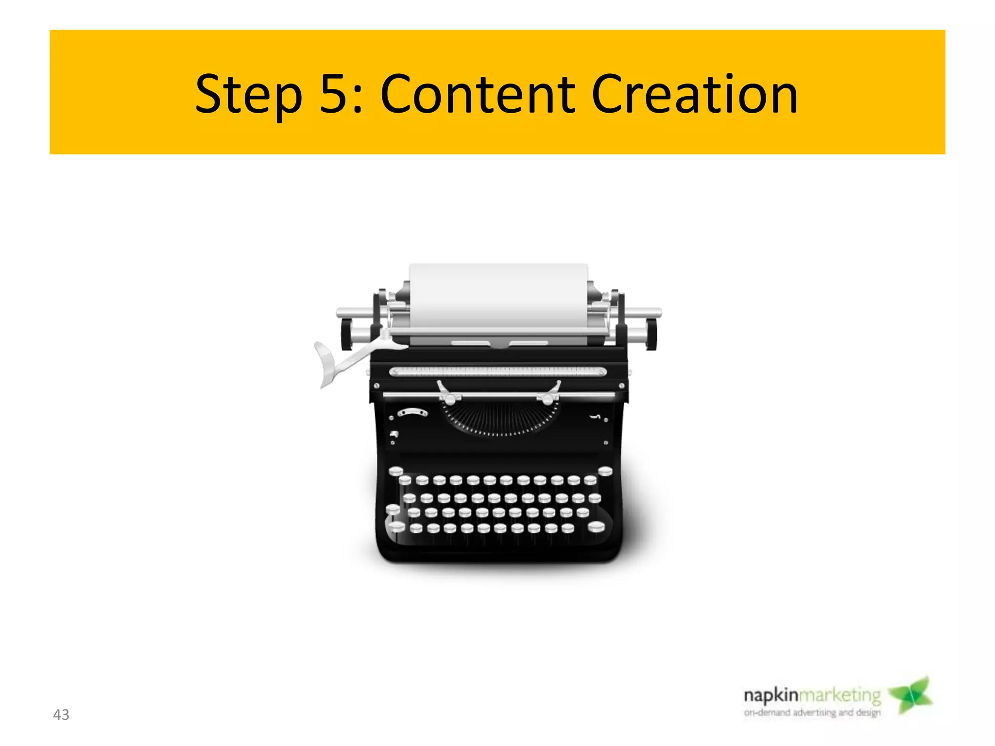 Step 5: Content Creation
• Objective:
Create and compile the copy (text), images for
your site.
• Activities:
– Write copy
– Collect photos/ videos
– Organize and give to graphic designer
– Upload to dropbox or asana/ basecamp
• Tools: MS Word, dropbox
• One of the most difficult stages!
Create/ Transition
Content
5
43
 