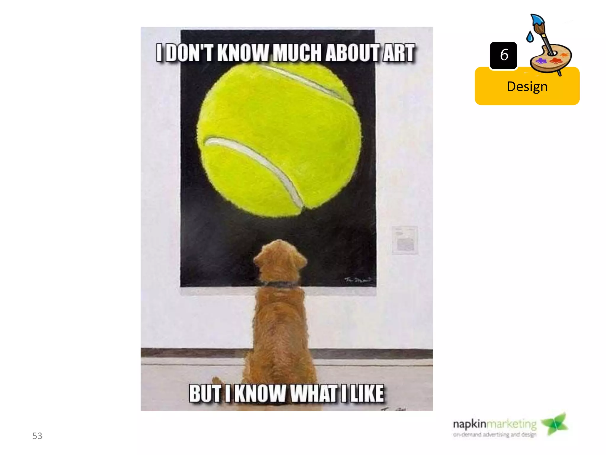 Step 6: Design
• Objective:
Design an attractive, contemporary “storefront” to
your business.
• How:
– Provide a creative brief
– Show the designer sites you like
– Think about your preferences: colours, fonts, icons, photo
treatment, logos
• Tools
• Study design trends on themeforest.com, webdesigndev.com
• Snagit or Adobe Acrobat (for providing design feedback)
• During this phase: Get design mock ups from your graphic
designer – 2-3 versions
53
Design
6
 