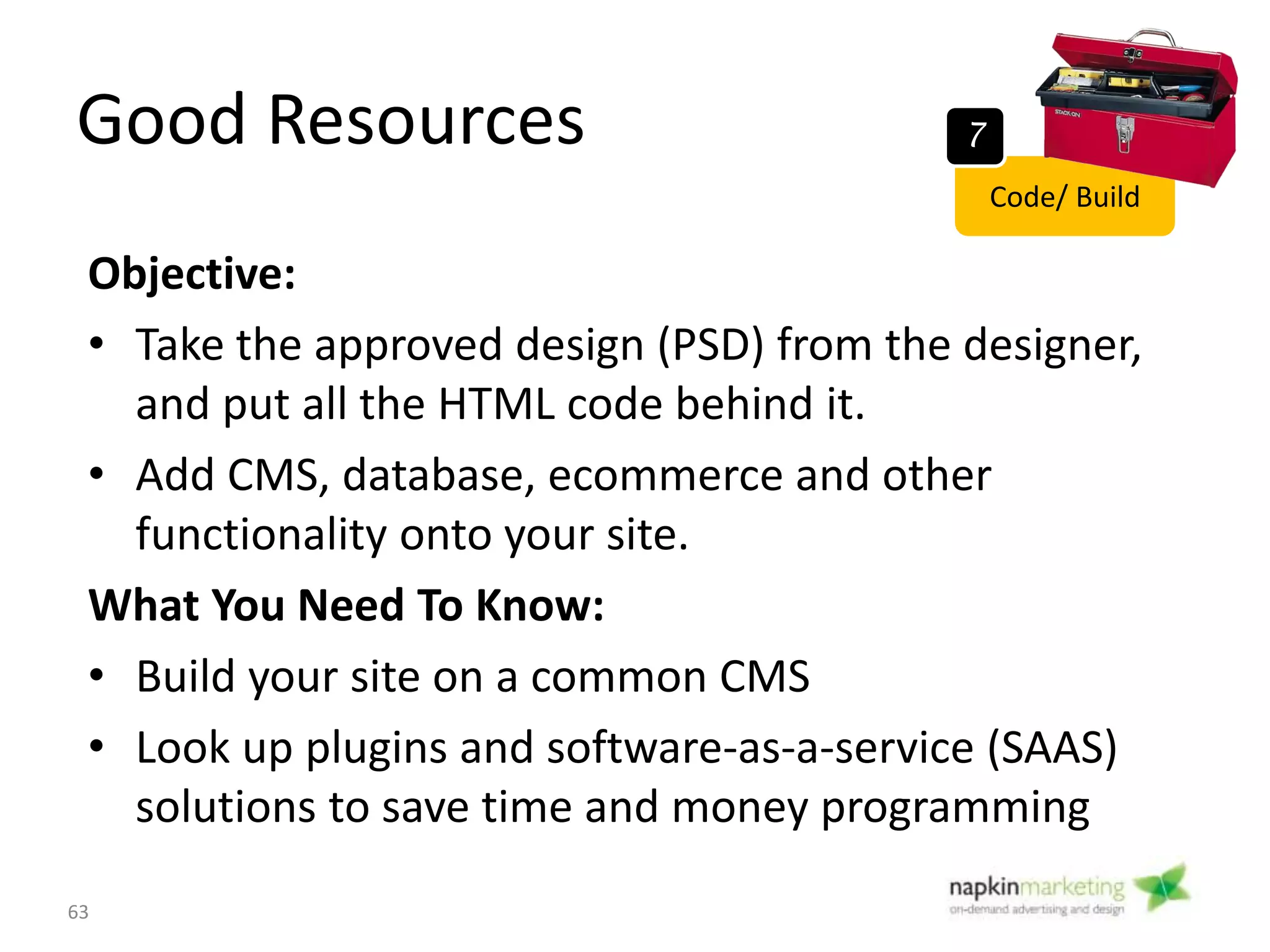 What’s Changed in Web Design?
Custom coding vs CMS (Content Management
Systems)
OLD WAY: old sites hand coded with HTML and
PHP (programming languages).
Problem: hard for average user to update their
site. You need programmer intervention for
everything.
NEW WAY: CMS, plug ins, templates, CSS style
sheets
63
Code/ Build
7
 