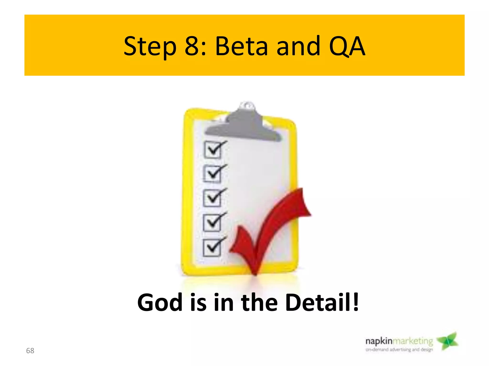 Step 8: Beta testing and QA
Objective:
• Test the site for bugs, copy errors, and browser issues
• Get final approvals
What You Need To Know:
• Launch on a “secret” web page
• Launch to small group
• Consider outsourcing your beta testing
– http://www.thebetafamily.com
– www.youth4work.com
• Go through your site page by page. Look at:
– Functionality: Broken links, missing images, forms working
– Content: typos, contact info, terms, privacy
– Browser Compatibility: Test on firefox/ explorer/ chrome/ safari (iPad/
iPhone/ Android/ BB)
– Site speed
– SEO
68
Beta/ QA
8
 