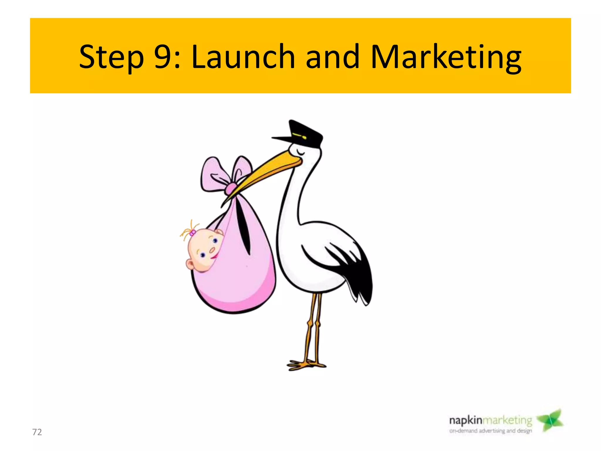 Step 9: Launch and Marketing
Objective:
• Let the world know about your site
• Get trained on how to use your site
• Ongoing Maintenance
How:
• Social Media launch
• Blog
• Email campaign
• Paid Ads – PPC, traditional marketing
• Let Search Engines Know You Exist
– Google Webmaster Tools and Google Analytics
– Citation sites
72
Launch
9
 