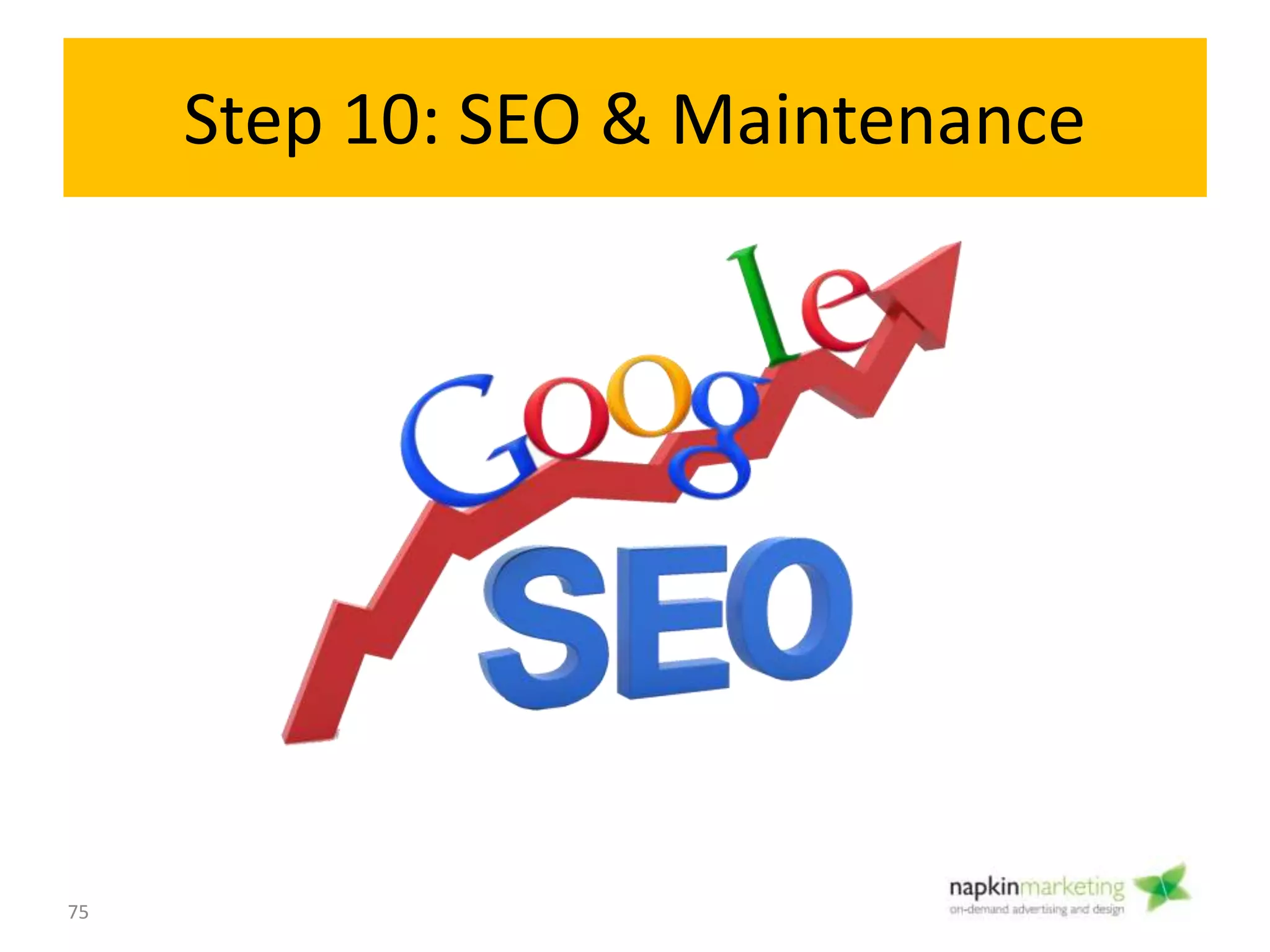 Step 10: SEO & Maintenance
Objective:
• Rank high on search engines
• Keep up with Wordpress and Plug in updates – important for security of site!
• Site backups
• Ongoing content updates
How:
Maintenance
• Close monitoring of website, outage reports, Wordpress security updates
• Backups
SEO
• Link Building
• Submitting site to search engines
• Directory submissions
• Social Media bookmarking
• Content Marketing
• And much more!
75
SEO &
Maintenance
10
 