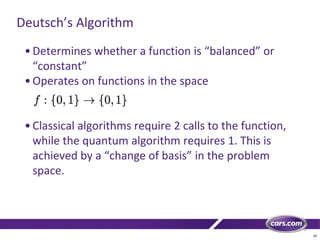 24
Deutsch’s Algorithm
•Determines whether a function is “balanced” or
“constant”
•Operates on functions in the space
•Classical algorithms require 2 calls to the function,
while the quantum algorithm requires 1. This is
achieved by a “change of basis” in the problem
space.
 