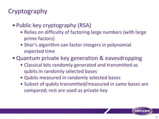 30
Cryptography
•Public key cryptography (RSA)
• Relies on difficulty of factoring large numbers (with large
prime factors)
• Shor’s algorithm can factor integers in polynomial
expected time
•Quantum private key generation & eavesdropping
• Classical bits randomly generated and transmitted as
qubits in randomly selected bases
• Qubits measured in randomly selected bases
• Subset of qubits transmitted/measured in same bases are
compared; rest are used as private key
 