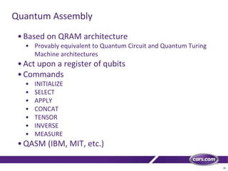32
Quantum Assembly
•Based on QRAM architecture
• Provably equivalent to Quantum Circuit and Quantum Turing
Machine architectures
•Act upon a register of qubits
•Commands
• INITIALIZE
• SELECT
• APPLY
• CONCAT
• TENSOR
• INVERSE
• MEASURE
•QASM (IBM, MIT, etc.)
 