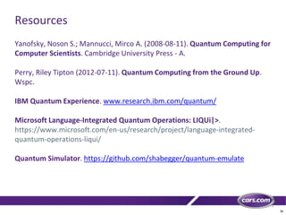 38
Resources
Yanofsky, Noson S.; Mannucci, Mirco A. (2008-08-11). Quantum Computing for
Computer Scientists. Cambridge University Press - A.
Perry, Riley Tipton (2012-07-11). Quantum Computing from the Ground Up.
Wspc.
IBM Quantum Experience. www.research.ibm.com/quantum/
Microsoft Language-Integrated Quantum Operations: LIQUi|>.
https://www.microsoft.com/en-us/research/project/language-integrated-
quantum-operations-liqui/
Quantum Simulator. https://github.com/shabegger/quantum-emulate
 