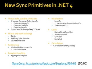  Thread-safe, scalable collections
 IProducerConsumerCollection<T>
▪ ConcurrentQueue<T>
▪ ConcurrentStack<T>
▪ ConcurrentBag<T>
 ConcurrentDictionary<TKey,TValue>
 Phases and work exchange
 Barrier
 BlockingCollection<T>
 CountdownEvent
 Partitioning
 {Orderable}Partitioner<T>
▪ Partitioner.Create
 Exception handling
 AggregateException
 Initialization
 Lazy<T>
▪ LazyInitializer.EnsureInitialized<T>
 ThreadLocal<T>
 Locks
 ManualResetEventSlim
 SemaphoreSlim
 SpinLock
 SpinWait
 Cancellation
▪ CancellationToken{Source}
ManyCore: http://microoftpdc.com/Sessions/P09-09
 