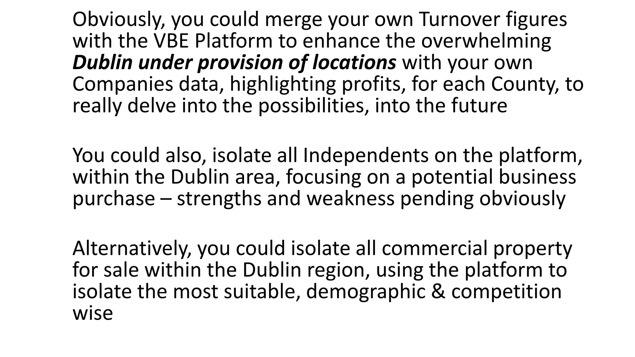 Obviously, you could merge your own Turnover figures
with the VBE Platform to enhance the overwhelming
Dublin under provision of locations with your own
Companies data, highlighting profits, for each County, to
really delve into the possibilities, into the future
You could also, isolate all Independents on the platform,
within the Dublin area, focusing on a potential business
purchase – strengths and weakness pending obviously
Alternatively, you could isolate all commercial property
for sale within the Dublin region, using the platform to
isolate the most suitable, demographic & competition
wise
 