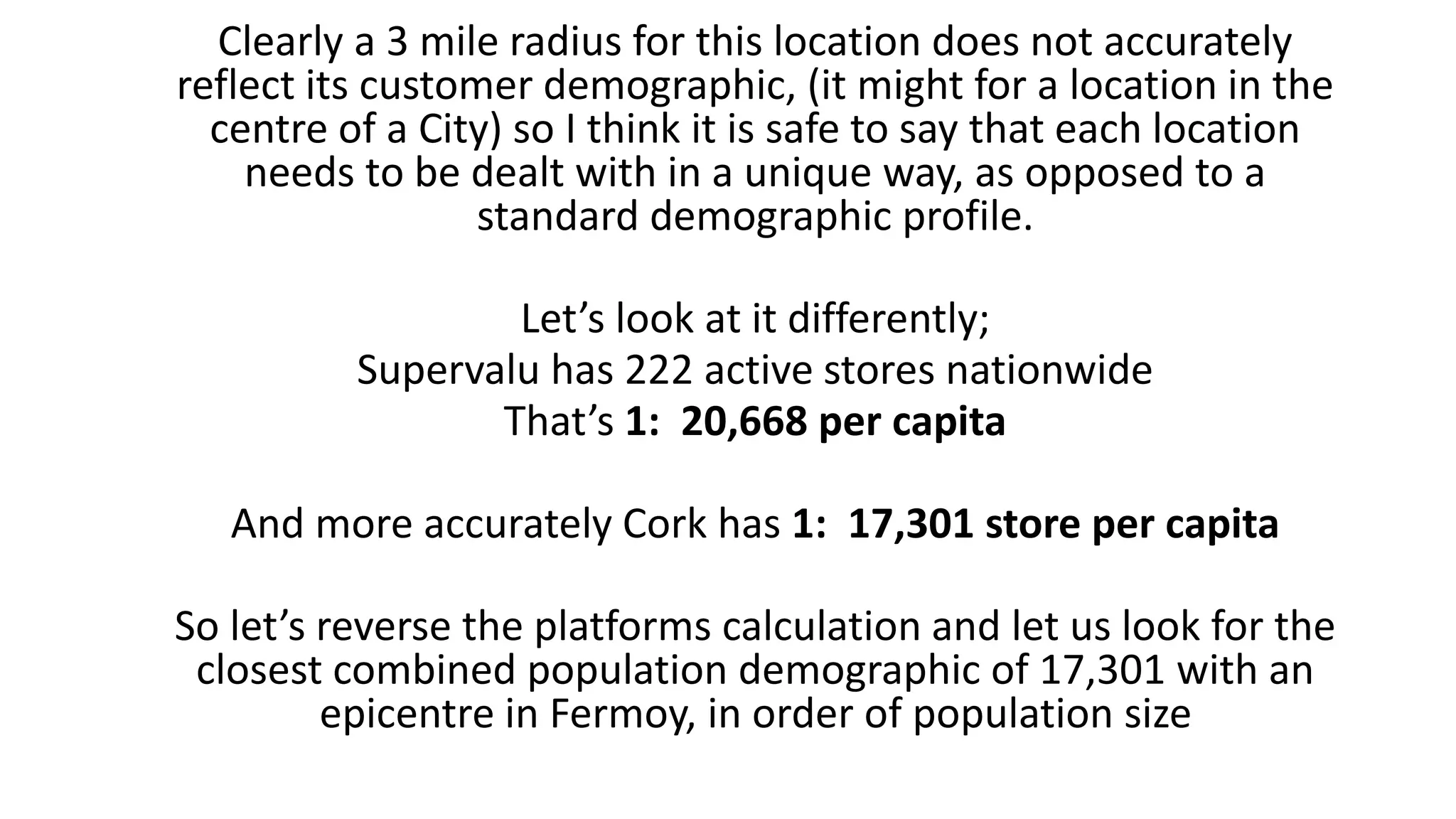 Clearly a 3 mile radius for this location does not accurately
reflect its customer demographic, (it might for a location in the
centre of a City) so I think it is safe to say that each location
needs to be dealt with in a unique way, as opposed to a
standard demographic profile.
Let’s look at it differently;
Supervalu has 222 active stores nationwide
That’s 1: 20,668 per capita
And more accurately Cork has 1: 17,301 store per capita
So let’s reverse the platforms calculation and let us look for the
closest combined population demographic of 17,301 with an
epicentre in Fermoy, in order of population size
 