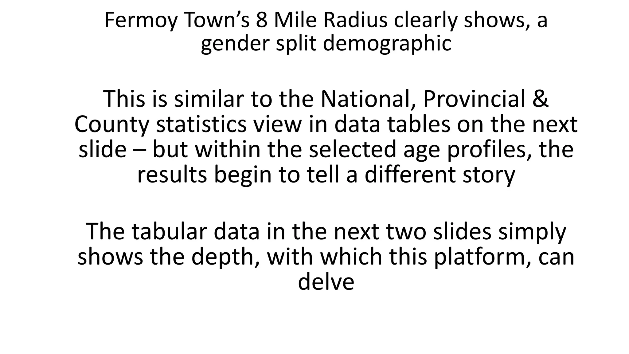 Fermoy Town’s 8 Mile Radius clearly shows, a
gender split demographic
This is similar to the National, Provincial &
County statistics view in data tables on the next
slide – but within the selected age profiles, the
results begin to tell a different story
The tabular data in the next two slides simply
shows the depth, with which this platform, can
delve
 