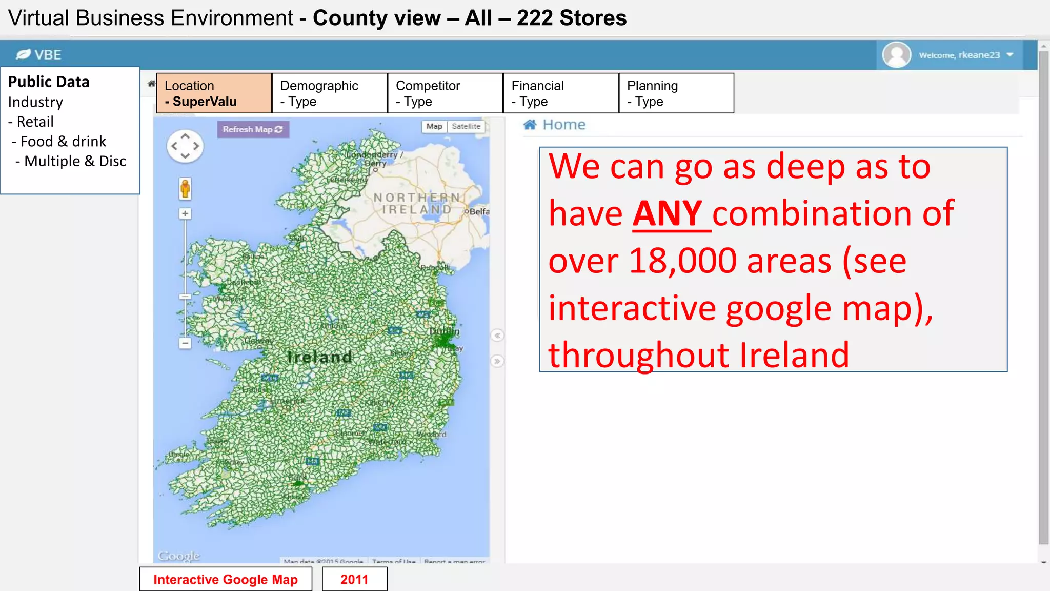 Virtual Business Environment - County view – All – 222 Stores
Public Data
Industry
- Retail
- Food & drink
- Multiple & Disc
We can go as deep as to
have ANY combination of
over 18,000 areas (see
interactive google map),
throughout Ireland
Financial
- Type
Planning
- Type
Competitor
- Type
Demographic
- Type
Location
- SuperValu
Interactive Google Map 2011
 