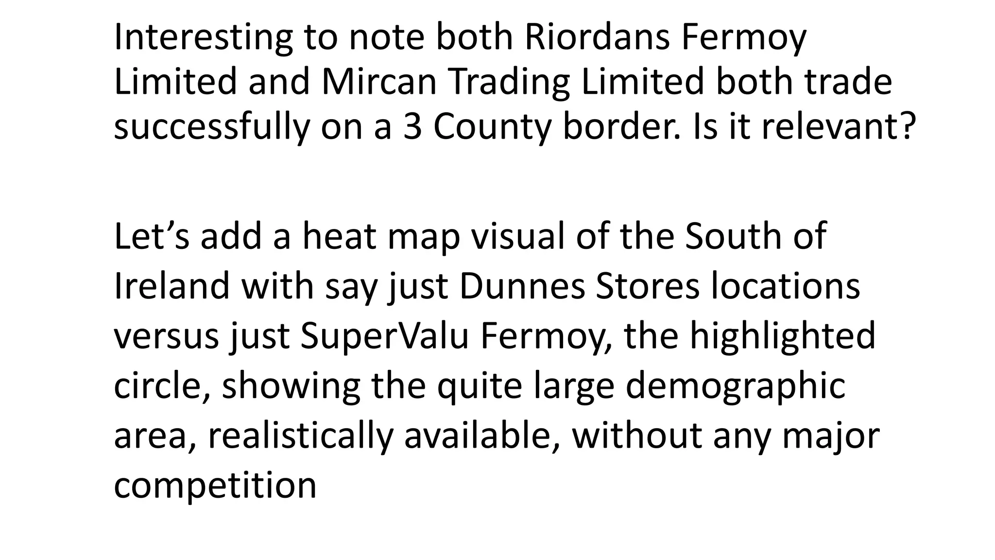 Interesting to note both Riordans Fermoy
Limited and Mircan Trading Limited both trade
successfully on a 3 County border. Is it relevant?
Let’s add a heat map visual of the South of
Ireland with say just Dunnes Stores locations
versus just SuperValu Fermoy, the highlighted
circle, showing the quite large demographic
area, realistically available, without any major
competition
 
