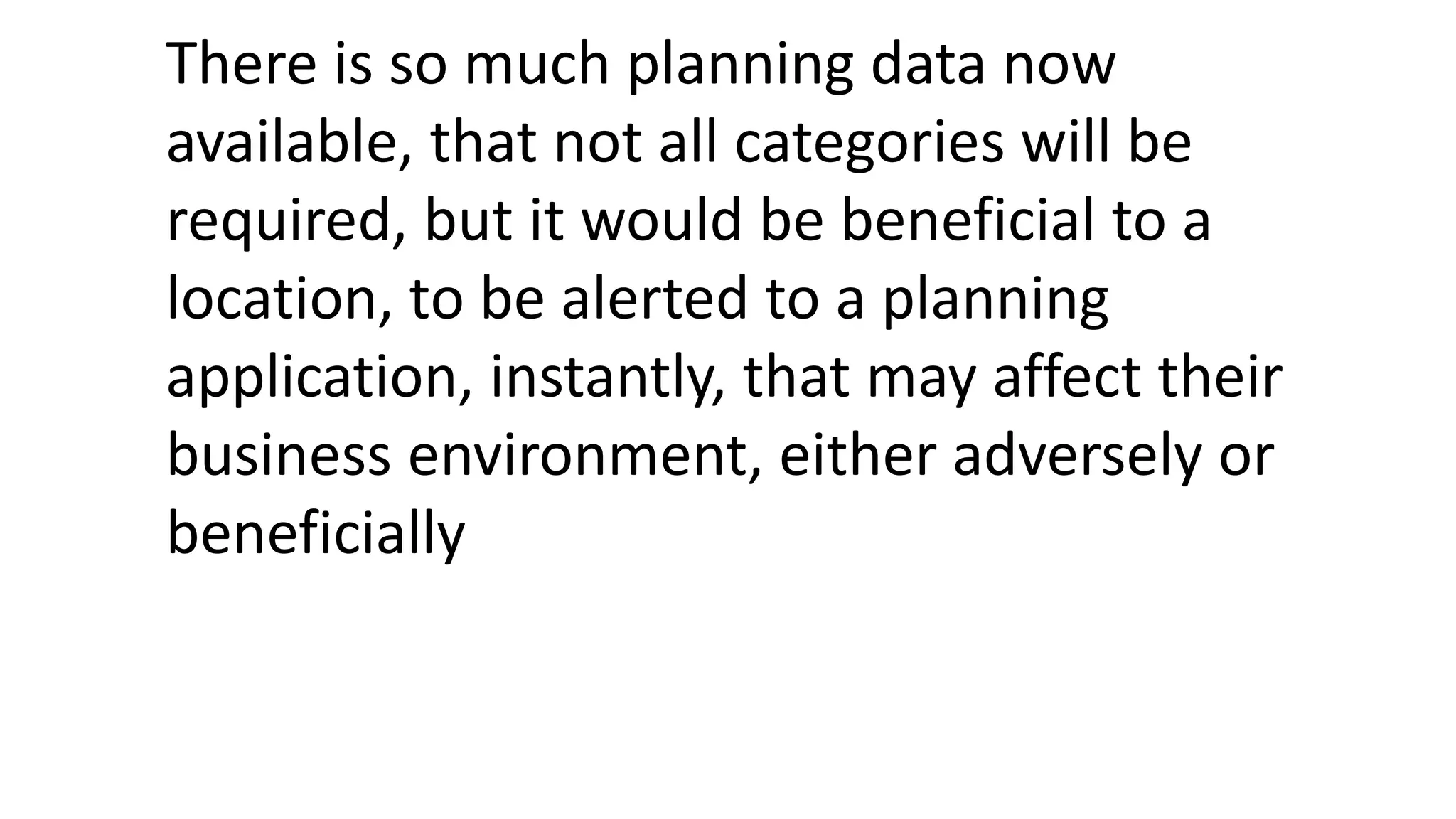 There is so much planning data now
available, that not all categories will be
required, but it would be beneficial to a
location, to be alerted to a planning
application, instantly, that may affect their
business environment, either adversely or
beneficially
 